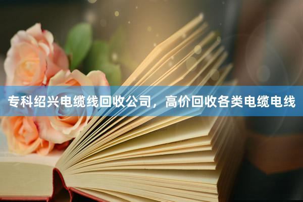 专科绍兴电缆线回收公司，高价回收各类电缆电线