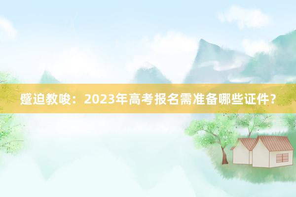 蹙迫教唆：2023年高考报名需准备哪些证件？
