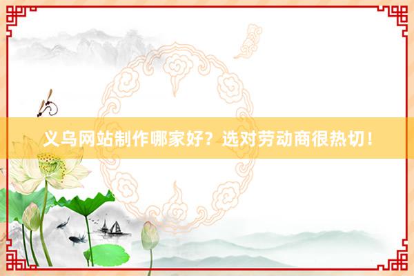 义乌网站制作哪家好？选对劳动商很热切！