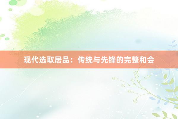 现代选取居品：传统与先锋的完整和会