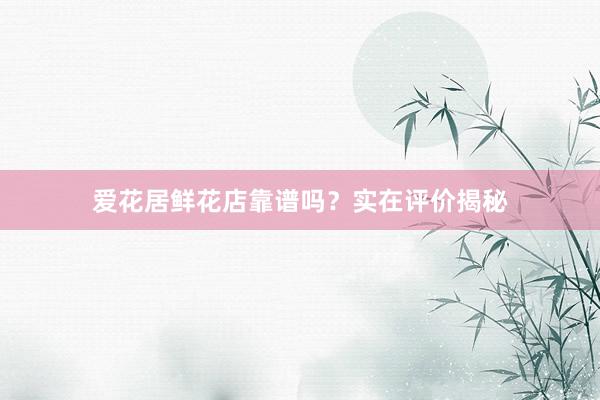 爱花居鲜花店靠谱吗？实在评价揭秘